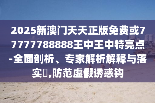 2025新澳门天天正版免费或77777788888王中王中特亮点-全面剖析、专家解析解释与落实​,防范虚假诱惑钩